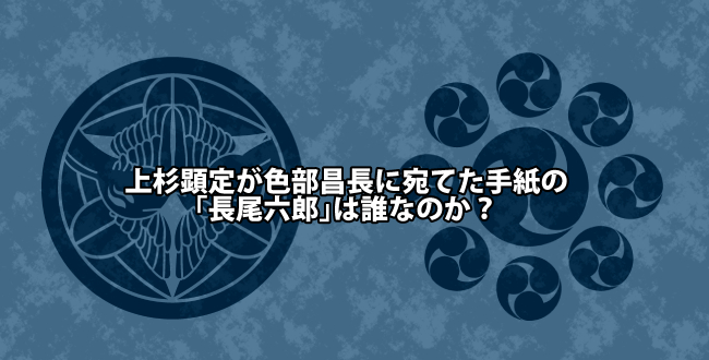 上杉顕定が色部昌長に宛てた手紙の「長尾六郎」は誰なのか?